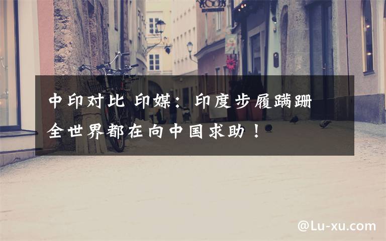 中印对比 印媒：印度步履蹒跚 全世界都在向中国求助！