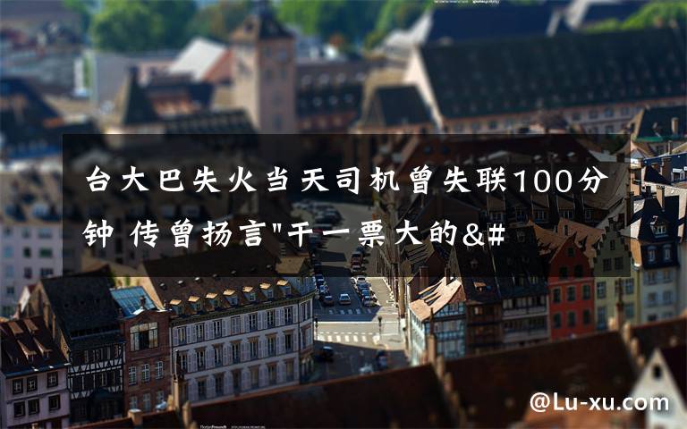 台大巴失火当天司机曾失联100分钟 传曾扬言"干一票大的"