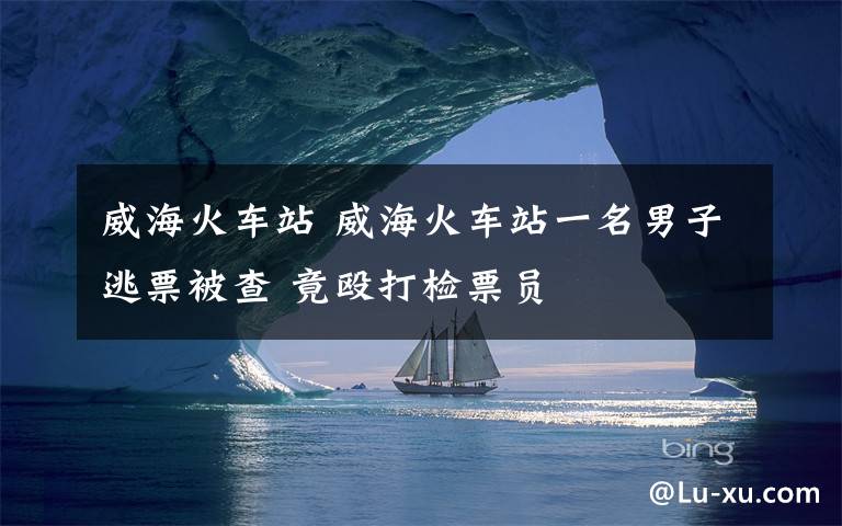 威海火车站 威海火车站一名男子逃票被查 竟殴打检票员