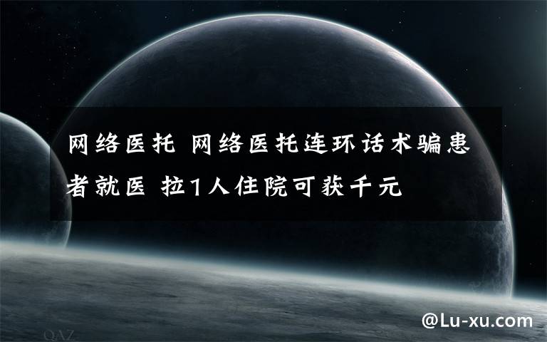 网络医托 网络医托连环话术骗患者就医 拉1人住院可获千元