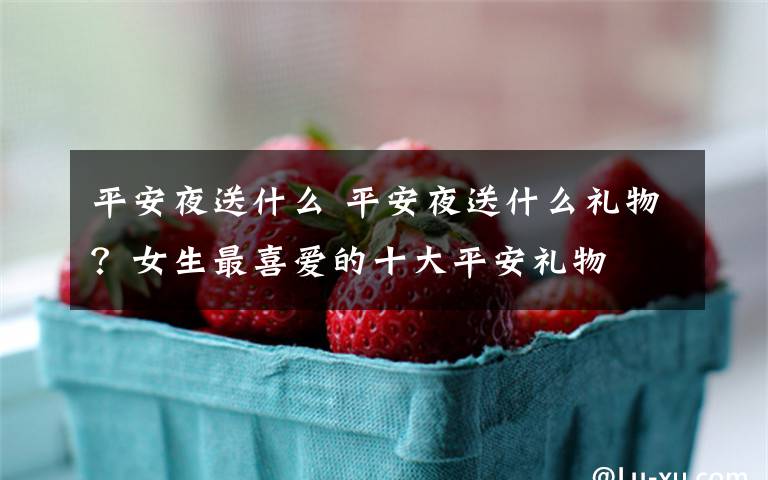 平安夜送什么 平安夜送什么礼物?女生最喜爱的十大平安礼物