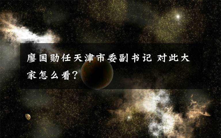廖国勋任天津市委副书记 对此大家怎么看?