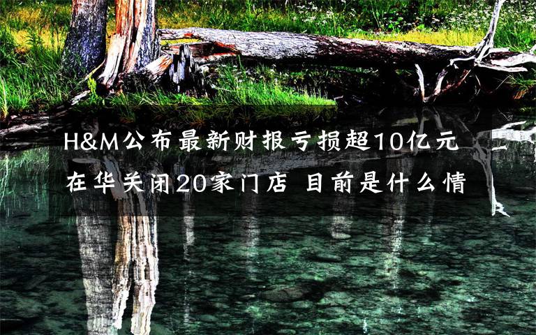 H&M公布最新财报亏损超10亿元 在华关闭20家门店 目前是什么情况?