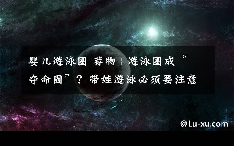婴儿游泳圈 荐物 | 游泳圈成“夺命圈”?带娃游泳必须要注意这2大事项!
