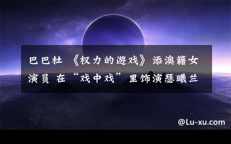 巴巴杜 《权力的游戏》添澳籍女演员 在“戏中戏”里饰演瑟曦兰尼斯特