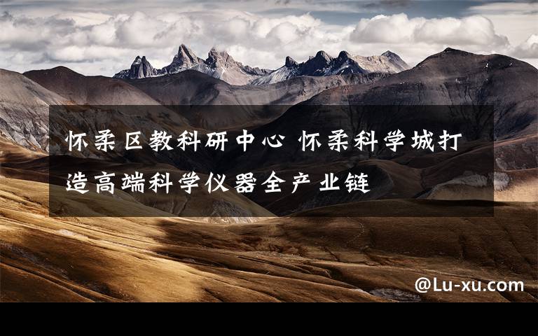 怀柔区教科研中心 怀柔科学城打造高端科学仪器全产业链
