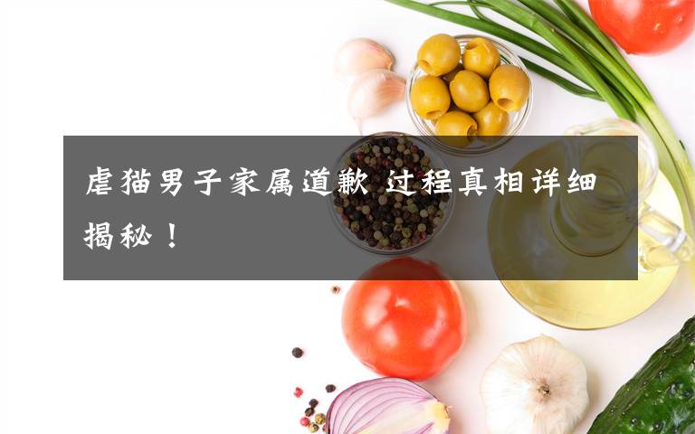 虐猫男子家属道歉 过程真相详细揭秘！