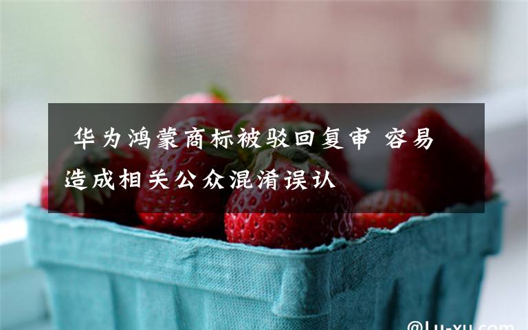  华为鸿蒙商标被驳回复审 容易造成相关公众混淆误认