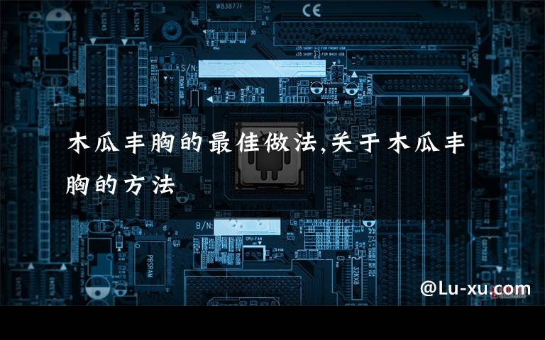 木瓜丰胸的最佳做法,关于木瓜丰胸的方法