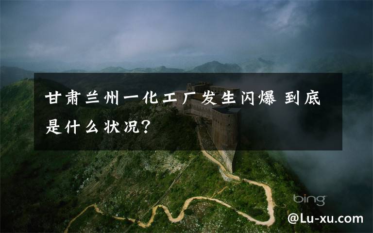 甘肃兰州一化工厂发生闪爆 到底是什么状况?