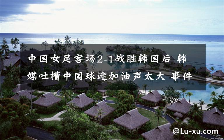 中国女足客场2-1战胜韩国后 韩媒吐槽中国球迷加油声太大 事件详情始末介绍!