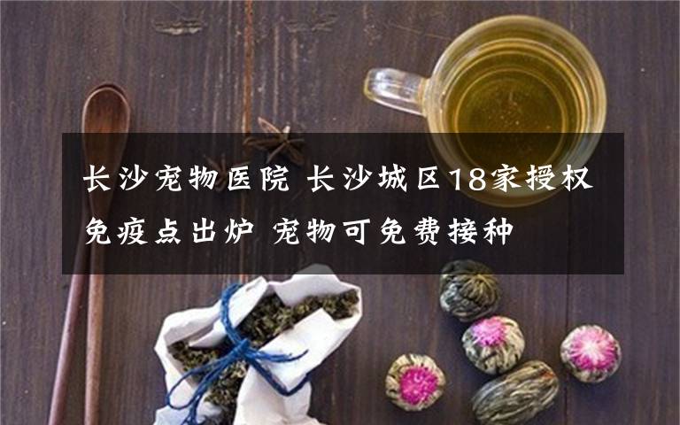 长沙宠物医院 长沙城区18家授权免疫点出炉 宠物可免费接种