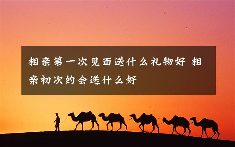 相亲第一次见面送什么礼物好 相亲初次约会送什么好
