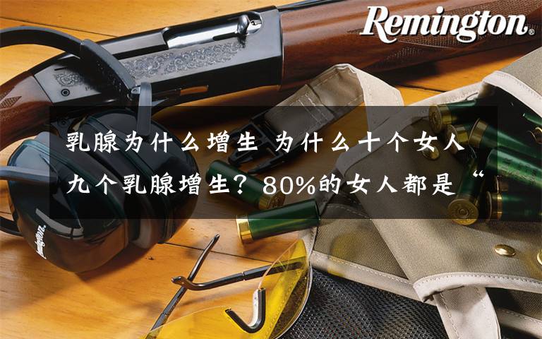 乳腺为什么增生 为什么十个女人九个乳腺增生？80%的女人都是“乳腺无知者”！