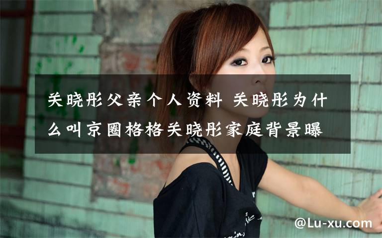 关晓彤父亲个人资料 关晓彤为什么叫京圈格格关晓彤家庭背景曝光 京圈格格关晓彤个人资料作品一览