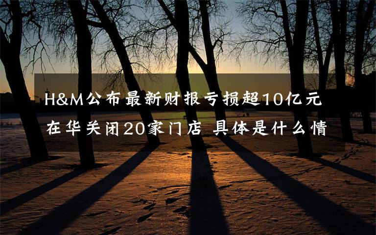 H&M公布最新财报亏损超10亿元 在华关闭20家门店 具体是什么情况?