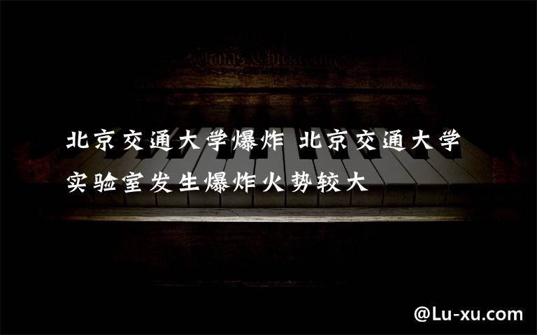 北京交通大学爆炸 北京交通大学实验室发生爆炸火势较大