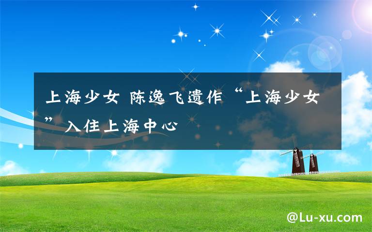 上海少女 陈逸飞遗作“上海少女”入住上海中心