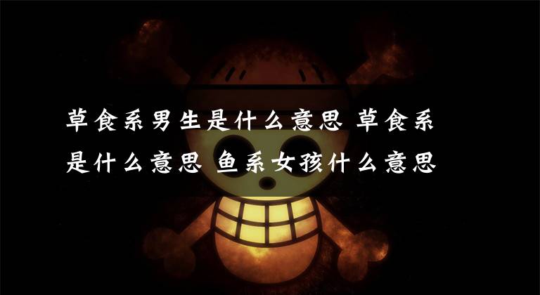 草食系男生是什么意思 草食系是什么意思 鱼系女孩什么意思