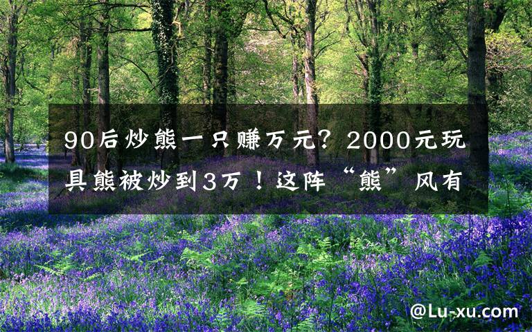 90后炒熊一只赚万元?2000元玩具熊被炒到3万!这阵“熊”风有点猛