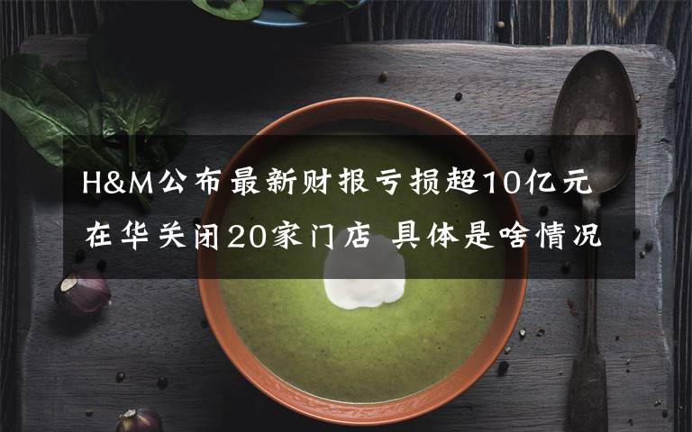 H&M公布最新财报亏损超10亿元 在华关闭20家门店 具体是啥情况?