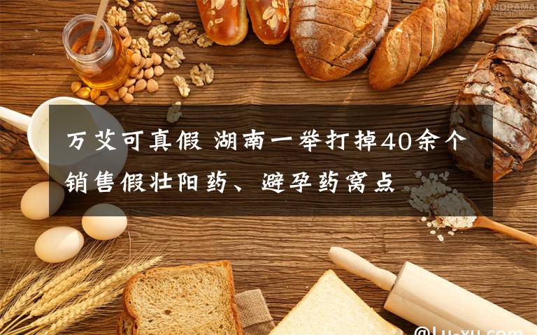 万艾可真假 湖南一举打掉40余个销售假壮阳药、避孕药窝点
