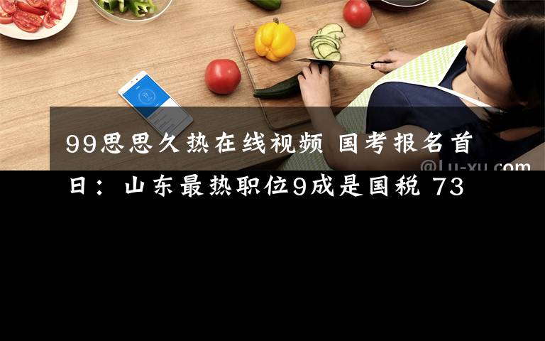 99思思久热在线视频 国考报名首日:山东最热职位9成是国税 730个职位无人过审