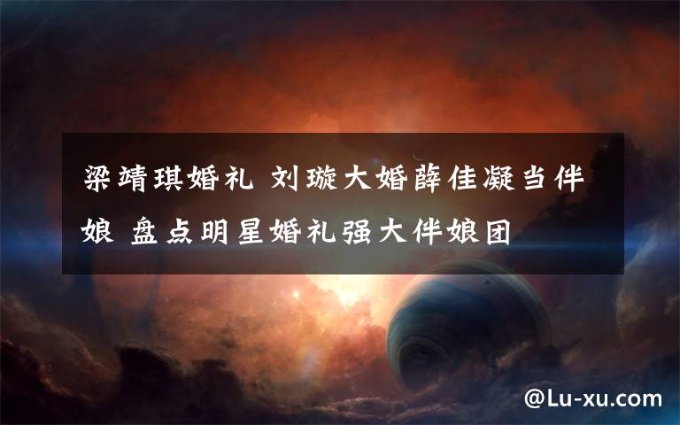 梁靖琪婚礼 刘璇大婚薛佳凝当伴娘 盘点明星婚礼强大伴娘团