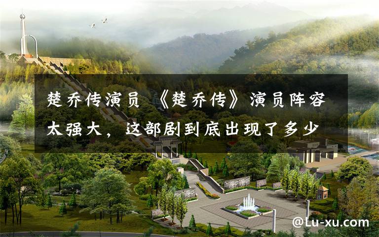 楚乔传演员 《楚乔传》演员阵容太强大,这部剧到底出现了多少眼熟的明星?