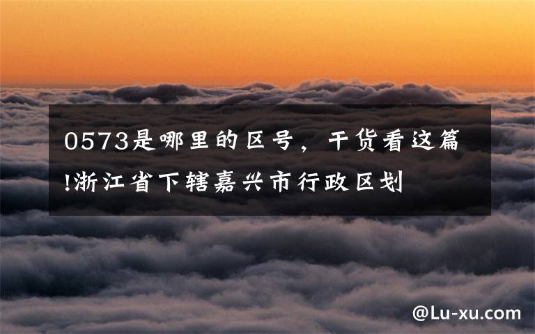 0573是哪里的区号，干货看这篇!浙江省下辖嘉兴市行政区划