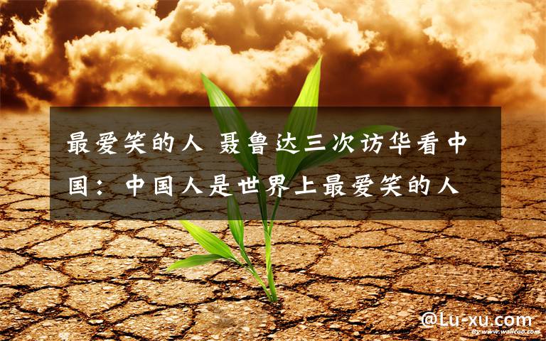 最爱笑的人 聂鲁达三次访华看中国：中国人是世界上最爱笑的人