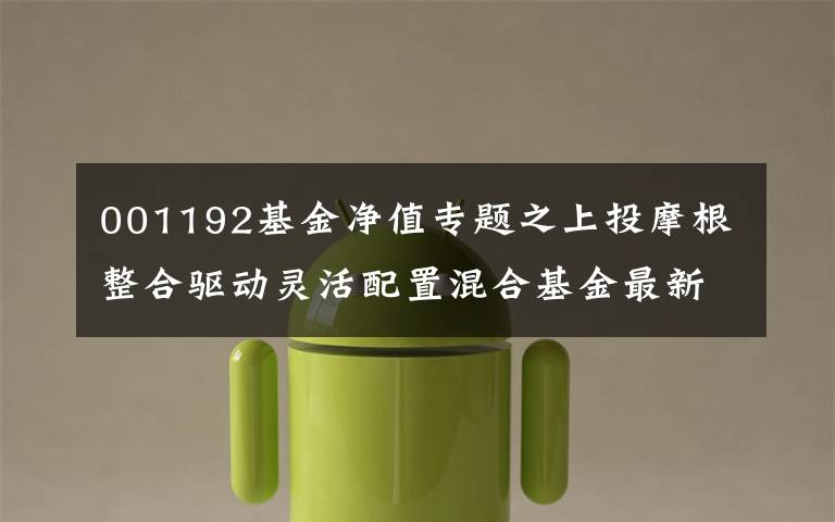 001192基金净值专题之上投摩根整合驱动灵活配置混合基金最新净值跌幅达3.12%