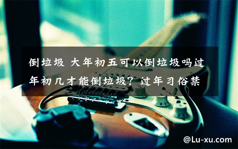 倒垃圾 大年初五可以倒垃圾吗过年初几才能倒垃圾？过年习俗禁忌大全