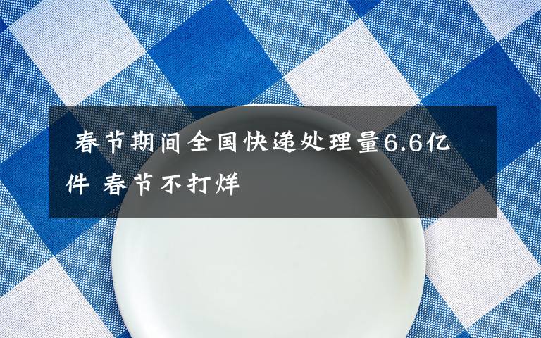 春节期间全国快递处理量6.6亿件 春节不打烊