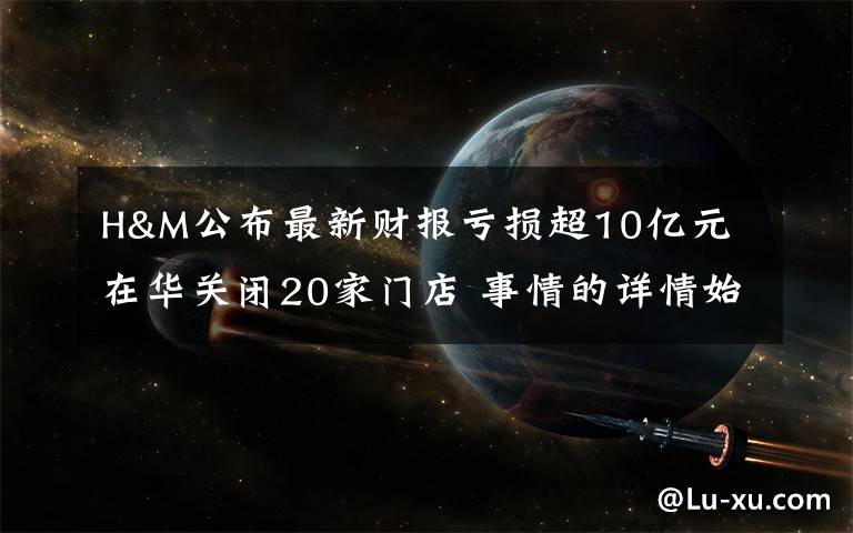 H&M公布最新财报亏损超10亿元 在华关闭20家门店 事情的详情始末是怎么样了!
