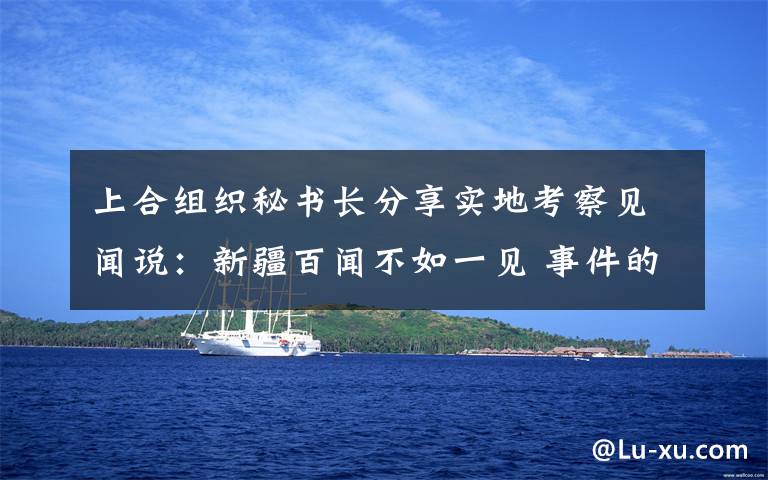 上合组织秘书长分享实地考察见闻说:新疆百闻不如一见 事件的真相是什么?