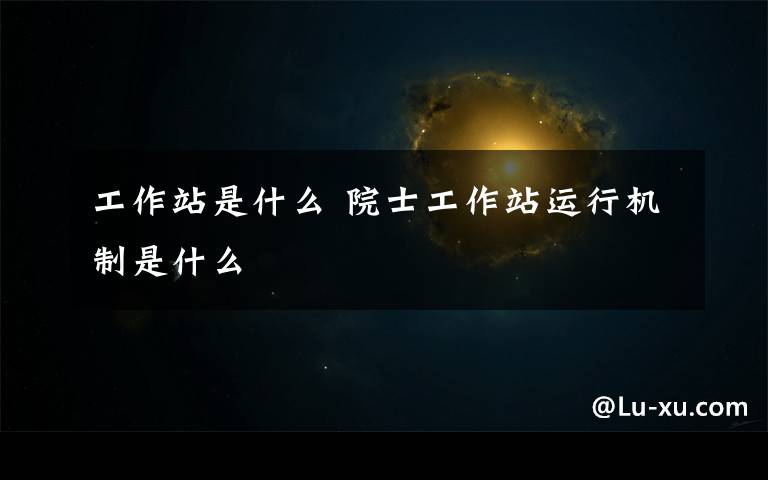 工作站是什么 院士工作站运行机制是什么