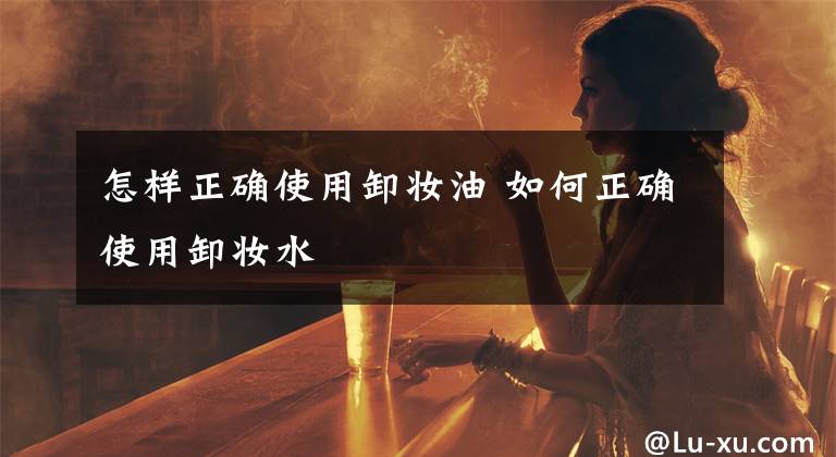 怎样正确使用卸妆油 如何正确使用卸妆水