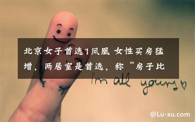 北京女子首选1凤凰 女性买房猛增,两居室是首选,称“房子比婚姻更让人有安全感”