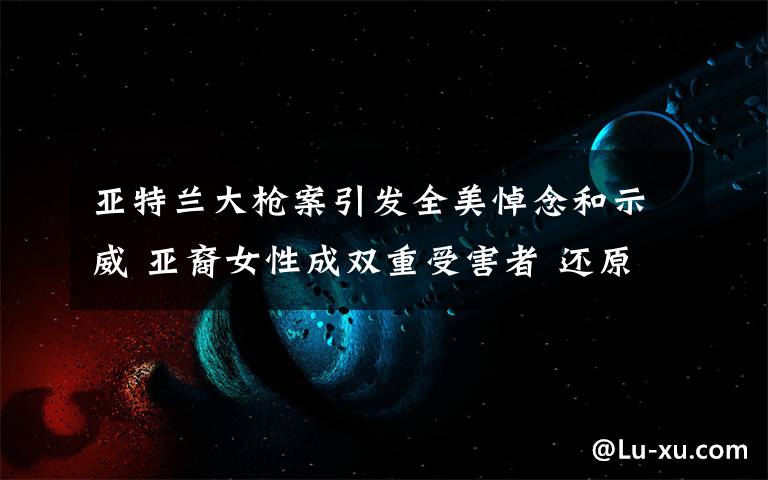 亚特兰大枪案引发全美悼念和示威 亚裔女性成双重受害者 还原事发经过及背后真相!