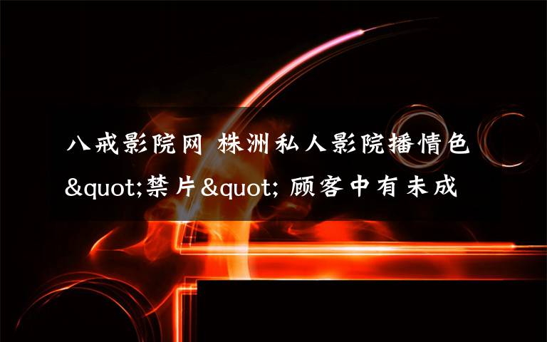 八戒影院网 株洲私人影院播情色"禁片" 顾客中有未成年人