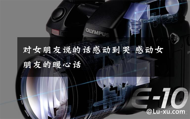 对女朋友说的话感动到哭 感动女朋友的暖心话
