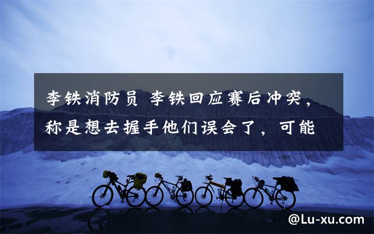 李铁消防员 李铁回应赛后冲突,称是想去握手他们误会了,可能氛围比较激动