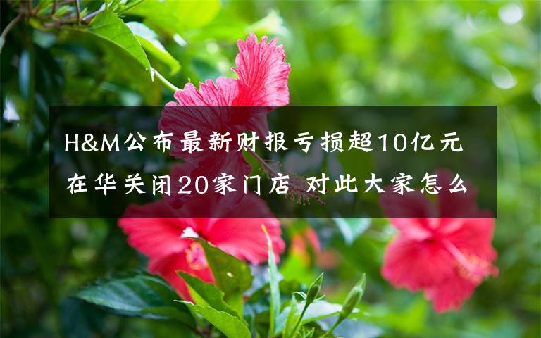 H&M公布最新财报亏损超10亿元 在华关闭20家门店 对此大家怎么看?