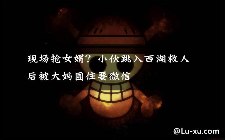 现场抢女婿?小伙跳入西湖救人后被大妈围住要微信