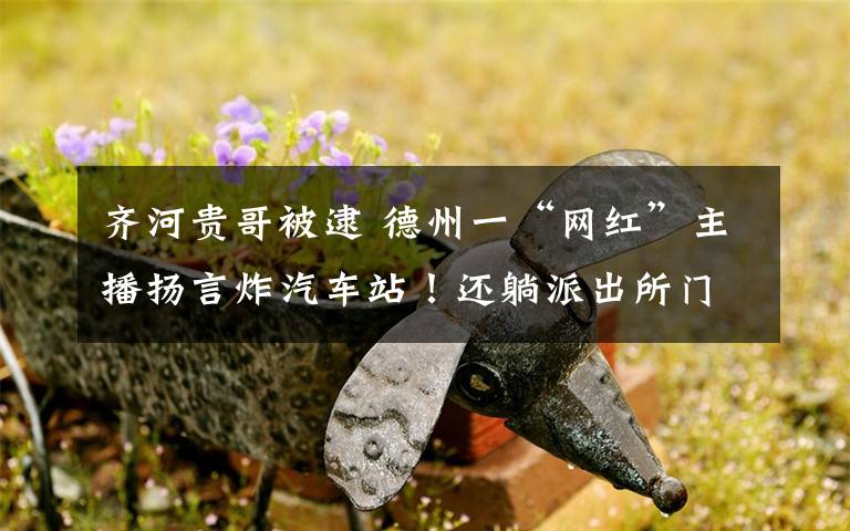 齐河贵哥被逮 德州一“网红”主播扬言炸汽车站!还躺派出所门口骂警察……被拘了!