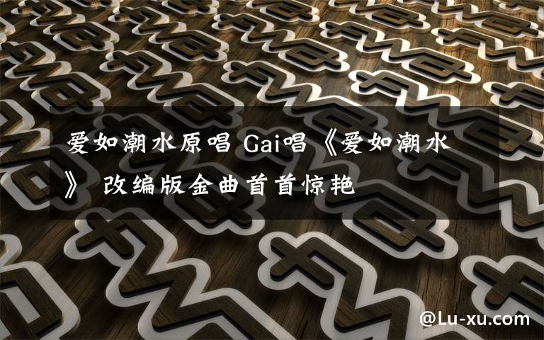 爱如潮水原唱 Gai唱《爱如潮水》 改编版金曲首首惊艳