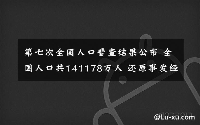 第七次全国人口普查结果公布 全国人口共141178万人 还原事发经过及背后真相!