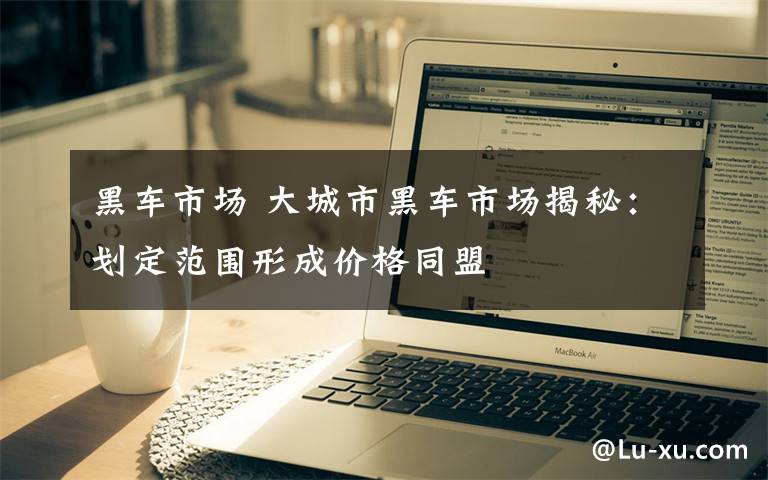 黑车市场 大城市黑车市场揭秘:划定范围形成价格同盟