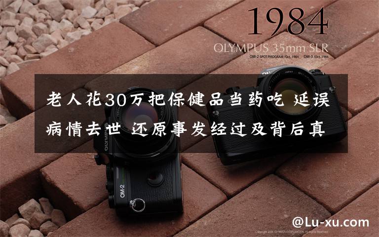 老人花30万把保健品当药吃 延误病情去世 还原事发经过及背后真相!
